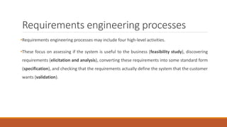 Requirements engineering processes
•Requirements engineering processes may include four high-level activities.
•These focus on assessing if the system is useful to the business (feasibility study), discovering
requirements (elicitation and analysis), converting these requirements into some standard form
(specification), and checking that the requirements actually define the system that the customer
wants (validation).
 