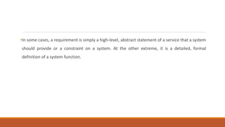 •In some cases, a requirement is simply a high-level, abstract statement of a service that a system
should provide or a constraint on a system. At the other extreme, it is a detailed, formal
definition of a system function.
 