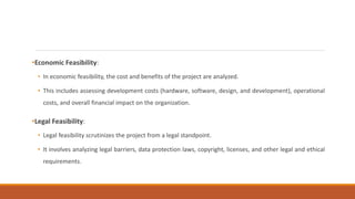 •Economic Feasibility:
• In economic feasibility, the cost and benefits of the project are analyzed.
• This includes assessing development costs (hardware, software, design, and development), operational
costs, and overall financial impact on the organization.
•Legal Feasibility:
• Legal feasibility scrutinizes the project from a legal standpoint.
• It involves analyzing legal barriers, data protection laws, copyright, licenses, and other legal and ethical
requirements.
 