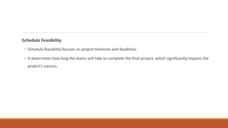 •Schedule Feasibility:
• Schedule feasibility focuses on project timelines and deadlines.
• It determines how long the teams will take to complete the final project, which significantly impacts the
project’s success.
 