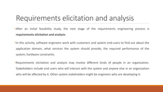 Requirements elicitation and analysis
•After an initial feasibility study, the next stage of the requirements engineering process is
requirements elicitation and analysis.
•In this activity, software engineers work with customers and system end-users to find out about the
application domain, what services the system should provide, the required performance of the
system, hardware constraints.
•Requirements elicitation and analysis may involve different kinds of people in an organization.
Stakeholders include end users who will interact with the system and anyone else in an organization
who will be affected by it. Other system stakeholders might be engineers who are developing it.
 
