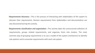 •Requirements discovery : This is the process of interacting with stakeholders of the system to
discover their requirements. Domain requirements from stakeholders and documentation are
also discovered during this activity.
•Requirements classification and organization : This activity takes the unstructured collection of
requirements, groups related requirements, and organizes them into clusters. The most
common way of grouping requirements is to use a model of the system architecture to identify
sub-systems and to associate requirements with each sub-system.
 