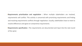 •Requirements prioritization and negotiation : When multiple stakeholders are involved,
requirements will conflict. This activity is concerned with prioritizing requirements and finding
and resolving requirements conflicts through negotiation. Usually, stakeholders have to meet to
resolve differences and agree on compromise requirements.
•Requirements specification : The requirements are documented and input into the next round
of the spiral.
 