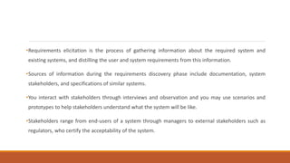 •Requirements elicitation is the process of gathering information about the required system and
existing systems, and distilling the user and system requirements from this information.
•Sources of information during the requirements discovery phase include documentation, system
stakeholders, and specifications of similar systems.
•You interact with stakeholders through interviews and observation and you may use scenarios and
prototypes to help stakeholders understand what the system will be like.
•Stakeholders range from end-users of a system through managers to external stakeholders such as
regulators, who certify the acceptability of the system.
 