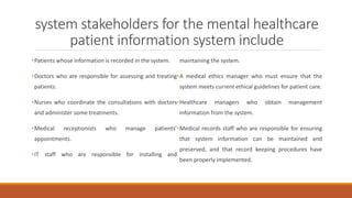system stakeholders for the mental healthcare
patient information system include
•Patients whose information is recorded in the system.
•Doctors who are responsible for assessing and treating
patients.
•Nurses who coordinate the consultations with doctors
and administer some treatments.
•Medical receptionists who manage patients’
appointments.
•IT staff who are responsible for installing and
maintaining the system.
•A medical ethics manager who must ensure that the
system meets current ethical guidelines for patient care.
•Healthcare managers who obtain management
information from the system.
•Medical records staff who are responsible for ensuring
that system information can be maintained and
preserved, and that record keeping procedures have
been properly implemented.
 