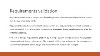 Requirements validation
•Requirements validation is the process of checking that requirements actually define the system
that the customer really wants.
•Requirements validation is important because errors in a requirements document can lead to
extensive rework costs when these problems are discovered during development or after the
system is in service.
•The cost of fixing a requirements problem by making a system change is usually much greater
than repairing design or coding errors. The reason for this is that a change to the requirements
usually means that the system design and implementation must also be changed.
 