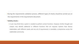 •During the requirements validation process, different types of checks should be carried out on
the requirements in the requirements document.
•Validity checks :
• A user may think that a system is needed to perform certain functions. However, further thought and
analysis may identify additional or different functions that are required. Systems have diverse
stakeholders with different needs and any set of requirements is inevitably a compromise across the
stakeholder community.
 