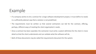 Example
• If a company wishes to let a contract for a large software development project, it must define its needs
in a sufficiently abstract way that a solution is not predefined.
• The requirements must be written so that several contractors can bid for the contract, offering,
perhaps, different ways of meeting the client organization’s needs.
• Once a contract has been awarded, the contractor must write a system definition for the client in more
detail so that the client understands and can validate what the software will do.
• Both of these documents may be called the requirements document for the system.
 
