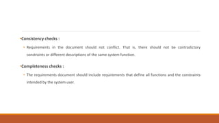 •Consistency checks :
• Requirements in the document should not conflict. That is, there should not be contradictory
constraints or different descriptions of the same system function.
•Completeness checks :
• The requirements document should include requirements that define all functions and the constraints
intended by the system user.
 