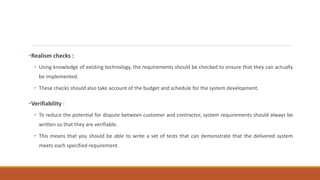 •Realism checks :
• Using knowledge of existing technology, the requirements should be checked to ensure that they can actually
be implemented.
• These checks should also take account of the budget and schedule for the system development.
•Verifiability :
• To reduce the potential for dispute between customer and contractor, system requirements should always be
written so that they are verifiable.
• This means that you should be able to write a set of tests that can demonstrate that the delivered system
meets each specified requirement.
 