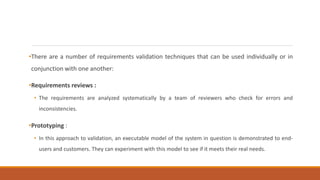 •There are a number of requirements validation techniques that can be used individually or in
conjunction with one another:
•Requirements reviews :
• The requirements are analyzed systematically by a team of reviewers who check for errors and
inconsistencies.
•Prototyping :
• In this approach to validation, an executable model of the system in question is demonstrated to end-
users and customers. They can experiment with this model to see if it meets their real needs.
 