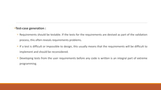 •Test-case generation :
• Requirements should be testable. If the tests for the requirements are devised as part of the validation
process, this often reveals requirements problems.
• If a test is difficult or impossible to design, this usually means that the requirements will be difficult to
implement and should be reconsidered.
• Developing tests from the user requirements before any code is written is an integral part of extreme
programming.
 