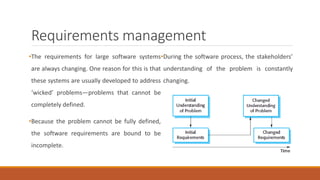 Requirements management
•The requirements for large software systems
are always changing. One reason for this is that
these systems are usually developed to address
‘wicked’ problems—problems that cannot be
completely defined.
•Because the problem cannot be fully defined,
the software requirements are bound to be
incomplete.
•During the software process, the stakeholders’
understanding of the problem is constantly
changing.
 