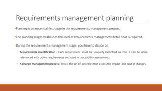 Requirements management planning
•Planning is an essential first stage in the requirements management process.
•The planning stage establishes the level of requirements management detail that is required.
•During the requirements management stage, you have to decide on:
• Requirements identification : Each requirement must be uniquely identified so that it can be cross-
referenced with other requirements and used in traceability assessments.
• A change management process : This is the set of activities that assess the impact and cost of changes.
 