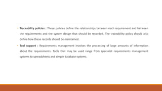 • Traceability policies : These policies define the relationships between each requirement and between
the requirements and the system design that should be recorded. The traceability policy should also
define how these records should be maintained.
• Tool support : Requirements management involves the processing of large amounts of information
about the requirements. Tools that may be used range from specialist requirements management
systems to spreadsheets and simple database systems.
 
