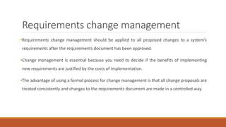 Requirements change management
•Requirements change management should be applied to all proposed changes to a system’s
requirements after the requirements document has been approved.
•Change management is essential because you need to decide if the benefits of implementing
new requirements are justified by the costs of implementation.
•The advantage of using a formal process for change management is that all change proposals are
treated consistently and changes to the requirements document are made in a controlled way.
 