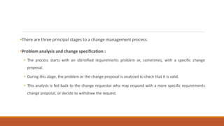 •There are three principal stages to a change management process:
•Problem analysis and change specification :
• The process starts with an identified requirements problem or, sometimes, with a specific change
proposal.
• During this stage, the problem or the change proposal is analyzed to check that it is valid.
• This analysis is fed back to the change requestor who may respond with a more specific requirements
change proposal, or decide to withdraw the request.
 