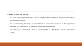 •Change analysis and costing :
• The effect of the proposed change is assessed using traceability information and general knowledge of
the system requirements.
• The cost of making the change is estimated both in terms of modifications to the requirements
document and, if appropriate, to the system design and implementation.
• Once this analysis is completed, a decision is made whether or not to proceed with the requirements
change.
 
