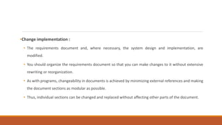 •Change implementation :
• The requirements document and, where necessary, the system design and implementation, are
modified.
• You should organize the requirements document so that you can make changes to it without extensive
rewriting or reorganization.
• As with programs, changeability in documents is achieved by minimizing external references and making
the document sections as modular as possible.
• Thus, individual sections can be changed and replaced without affecting other parts of the document.
 