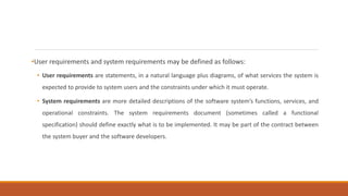 •User requirements and system requirements may be defined as follows:
• User requirements are statements, in a natural language plus diagrams, of what services the system is
expected to provide to system users and the constraints under which it must operate.
• System requirements are more detailed descriptions of the software system’s functions, services, and
operational constraints. The system requirements document (sometimes called a functional
specification) should define exactly what is to be implemented. It may be part of the contract between
the system buyer and the software developers.
 
