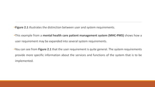 •Figure 2.1 illustrates the distinction between user and system requirements.
•This example from a mental health care patient management system (MHC-PMS) shows how a
user requirement may be expanded into several system requirements.
•You can see from Figure 2.1 that the user requirement is quite general. The system requirements
provide more specific information about the services and functions of the system that is to be
implemented.
 