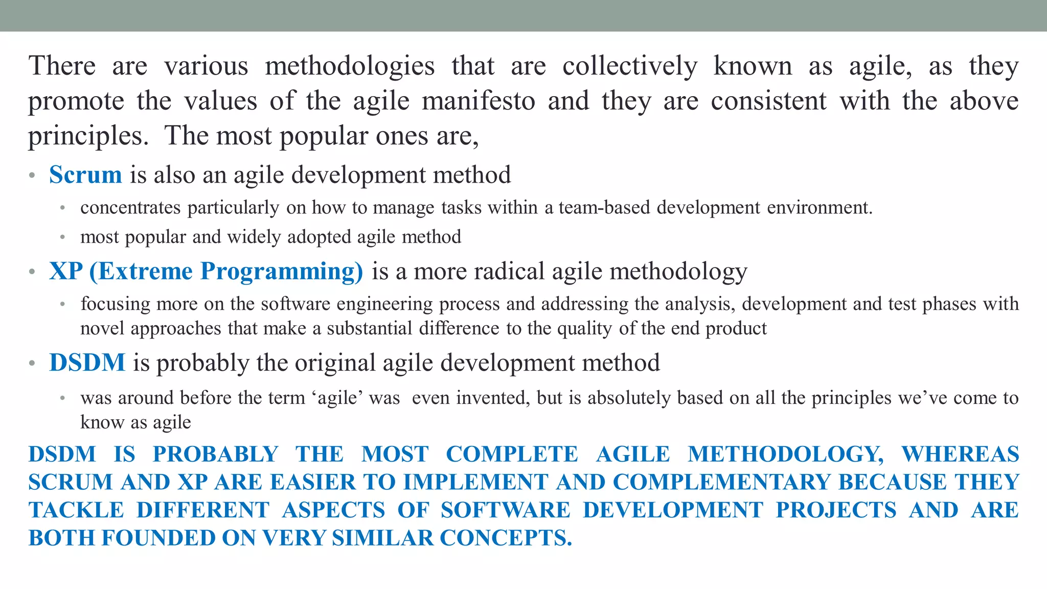 There are various methodologies that are collectively known as agile, as they
promote the values of the agile manifesto and they are consistent with the above
principles. The most popular ones are,
• Scrum is also an agile development method
• concentrates particularly on how to manage tasks within a team-based development environment.
• most popular and widely adopted agile method
• XP (Extreme Programming) is a more radical agile methodology
• focusing more on the software engineering process and addressing the analysis, development and test phases with
novel approaches that make a substantial difference to the quality of the end product
• DSDM is probably the original agile development method
• was around before the term ‘agile’ was even invented, but is absolutely based on all the principles we’ve come to
know as agile
DSDM IS PROBABLY THE MOST COMPLETE AGILE METHODOLOGY, WHEREAS
SCRUM AND XP ARE EASIER TO IMPLEMENT AND COMPLEMENTARY BECAUSE THEY
TACKLE DIFFERENT ASPECTS OF SOFTWARE DEVELOPMENT PROJECTS AND ARE
BOTH FOUNDED ON VERY SIMILAR CONCEPTS.
 