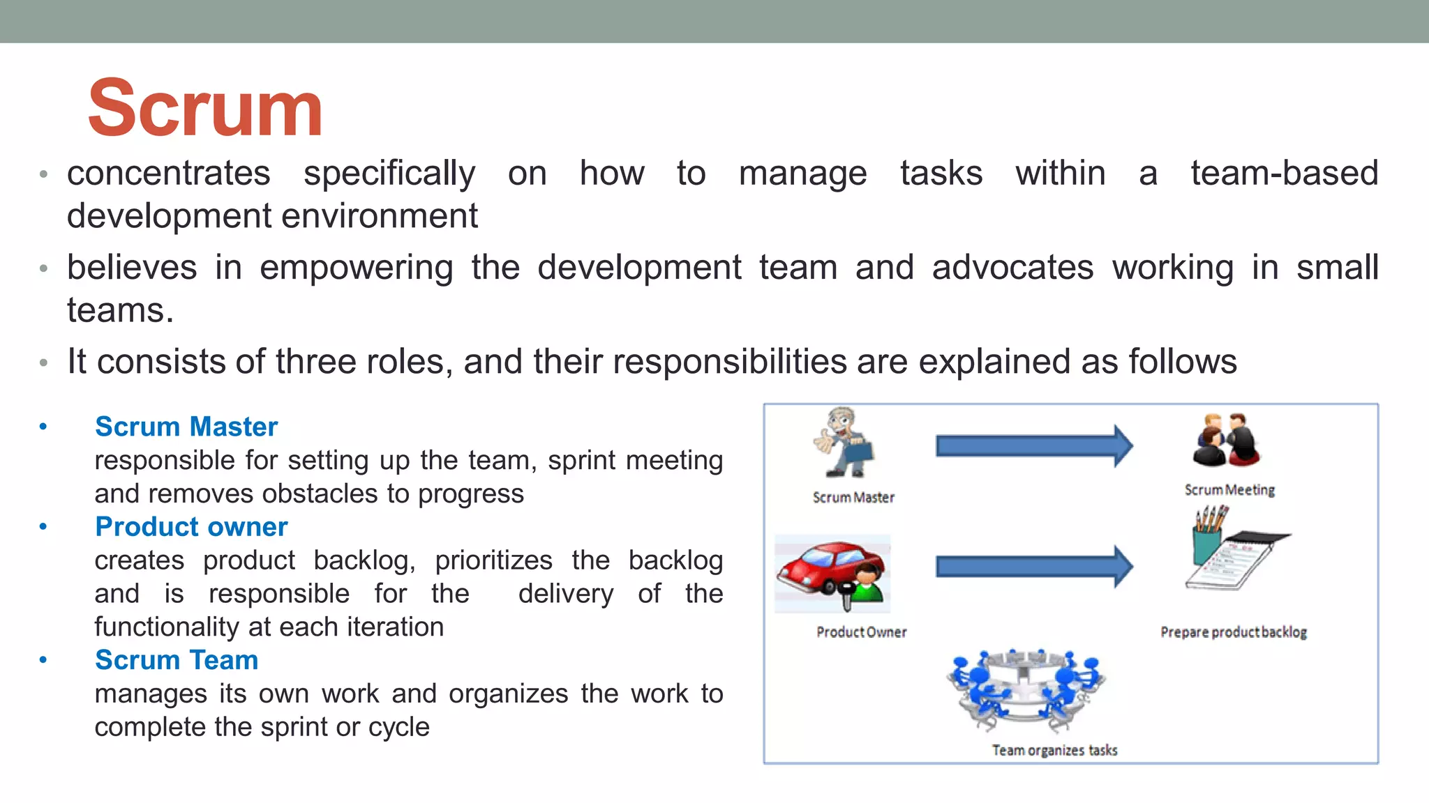 Scrum
• concentrates specifically on how to manage tasks within a team-based
development environment
• believes in empowering the development team and advocates working in small
teams.
• It consists of three roles, and their responsibilities are explained as follows
• Scrum Master
responsible for setting up the team, sprint meeting
and removes obstacles to progress
• Product owner
creates product backlog, prioritizes the backlog
and is responsible for the delivery of the
functionality at each iteration
• Scrum Team
manages its own work and organizes the work to
complete the sprint or cycle
 