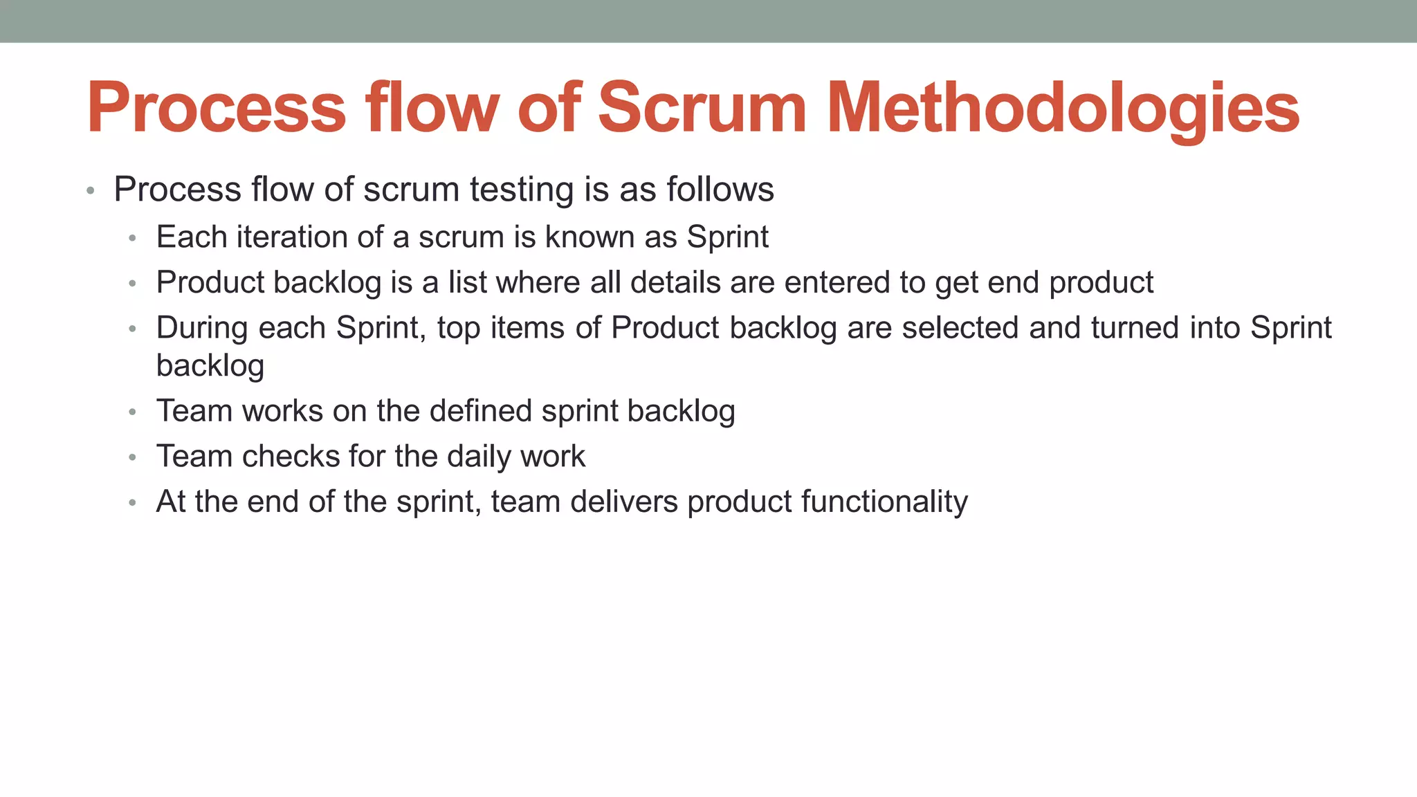 Process flow of Scrum Methodologies
• Process flow of scrum testing is as follows
• Each iteration of a scrum is known as Sprint
• Product backlog is a list where all details are entered to get end product
• During each Sprint, top items of Product backlog are selected and turned into Sprint
backlog
• Team works on the defined sprint backlog
• Team checks for the daily work
• At the end of the sprint, team delivers product functionality
 