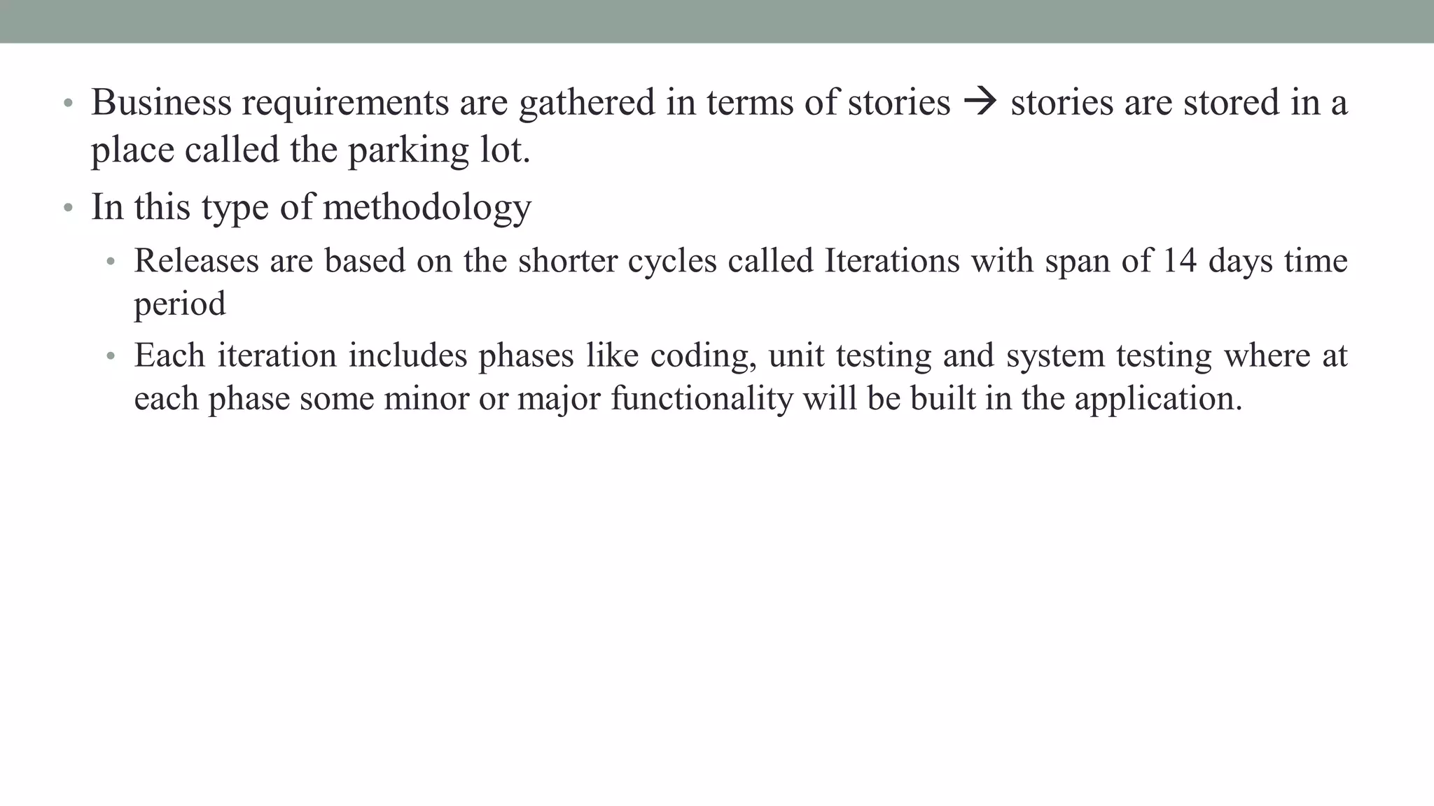 • Business requirements are gathered in terms of stories  stories are stored in a
place called the parking lot.
• In this type of methodology
• Releases are based on the shorter cycles called Iterations with span of 14 days time
period
• Each iteration includes phases like coding, unit testing and system testing where at
each phase some minor or major functionality will be built in the application.
 