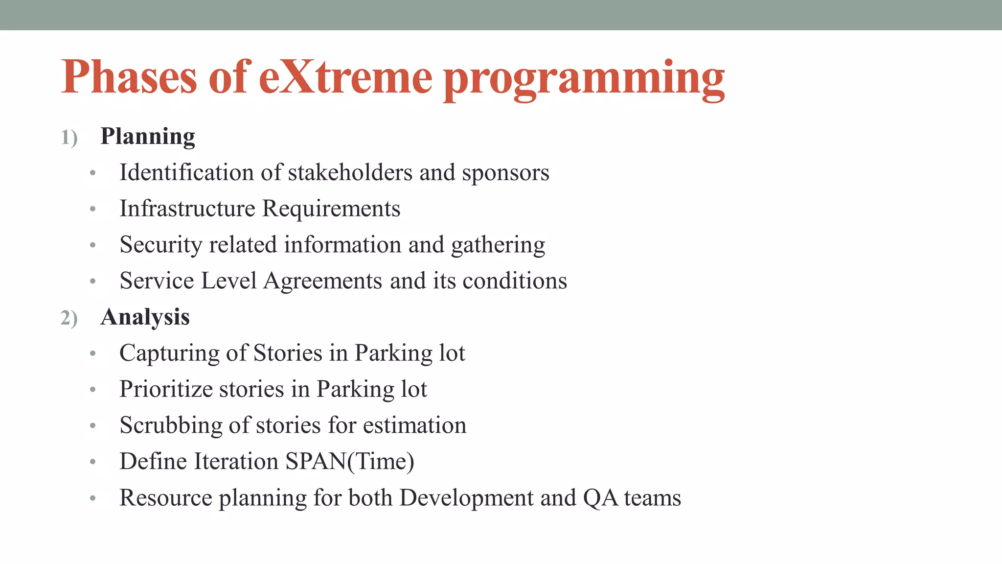 Phases of eXtreme programming
1) Planning
• Identification of stakeholders and sponsors
• Infrastructure Requirements
• Security related information and gathering
• Service Level Agreements and its conditions
2) Analysis
• Capturing of Stories in Parking lot
• Prioritize stories in Parking lot
• Scrubbing of stories for estimation
• Define Iteration SPAN(Time)
• Resource planning for both Development and QA teams
 