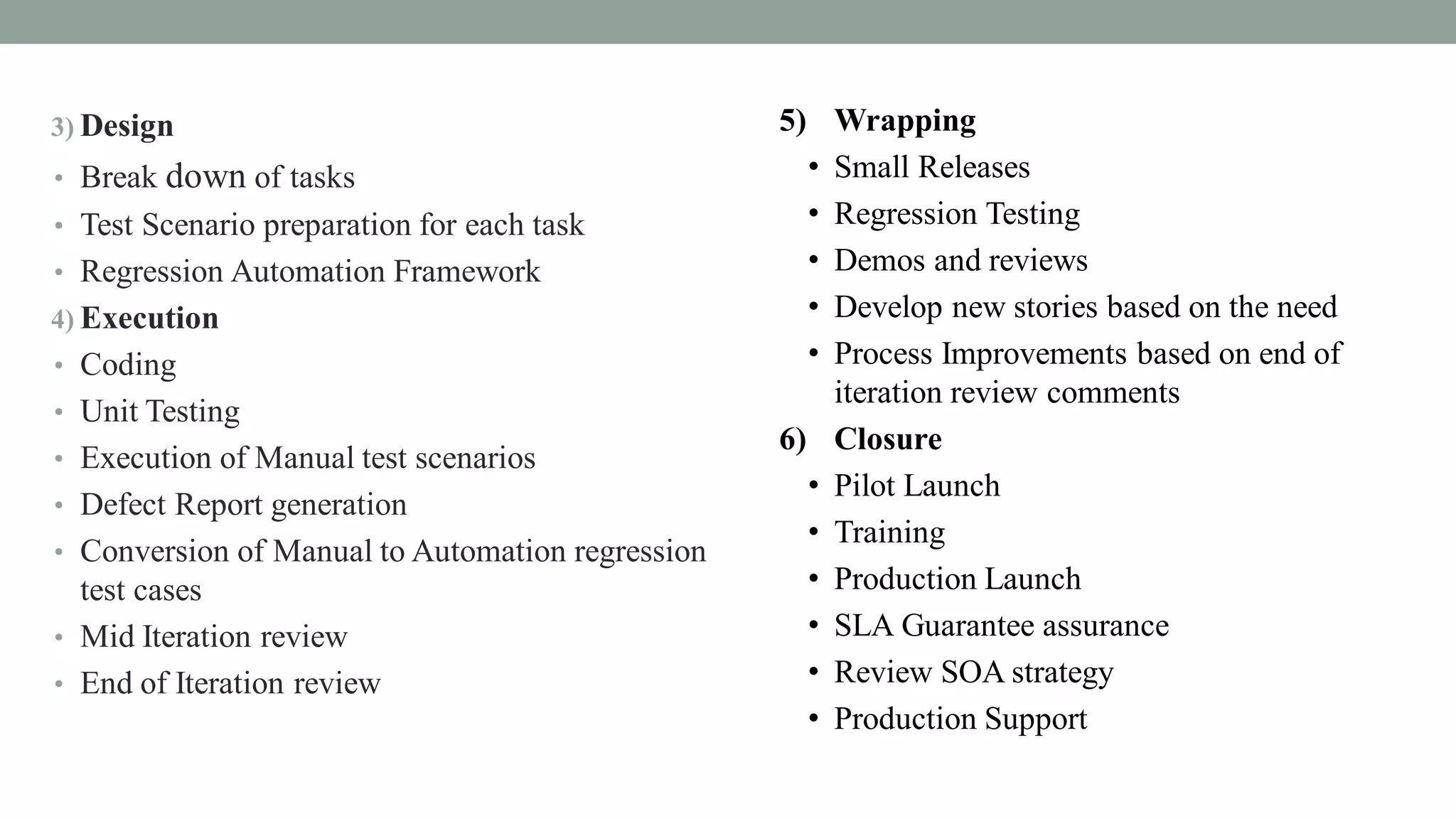 3) Design
• Break down of tasks
• Test Scenario preparation for each task
• Regression Automation Framework
4) Execution
• Coding
• Unit Testing
• Execution of Manual test scenarios
• Defect Report generation
• Conversion of Manual to Automation regression
test cases
• Mid Iteration review
• End of Iteration review
5) Wrapping
• Small Releases
• Regression Testing
• Demos and reviews
• Develop new stories based on the need
• Process Improvements based on end of
iteration review comments
6) Closure
• Pilot Launch
• Training
• Production Launch
• SLA Guarantee assurance
• Review SOA strategy
• Production Support
 