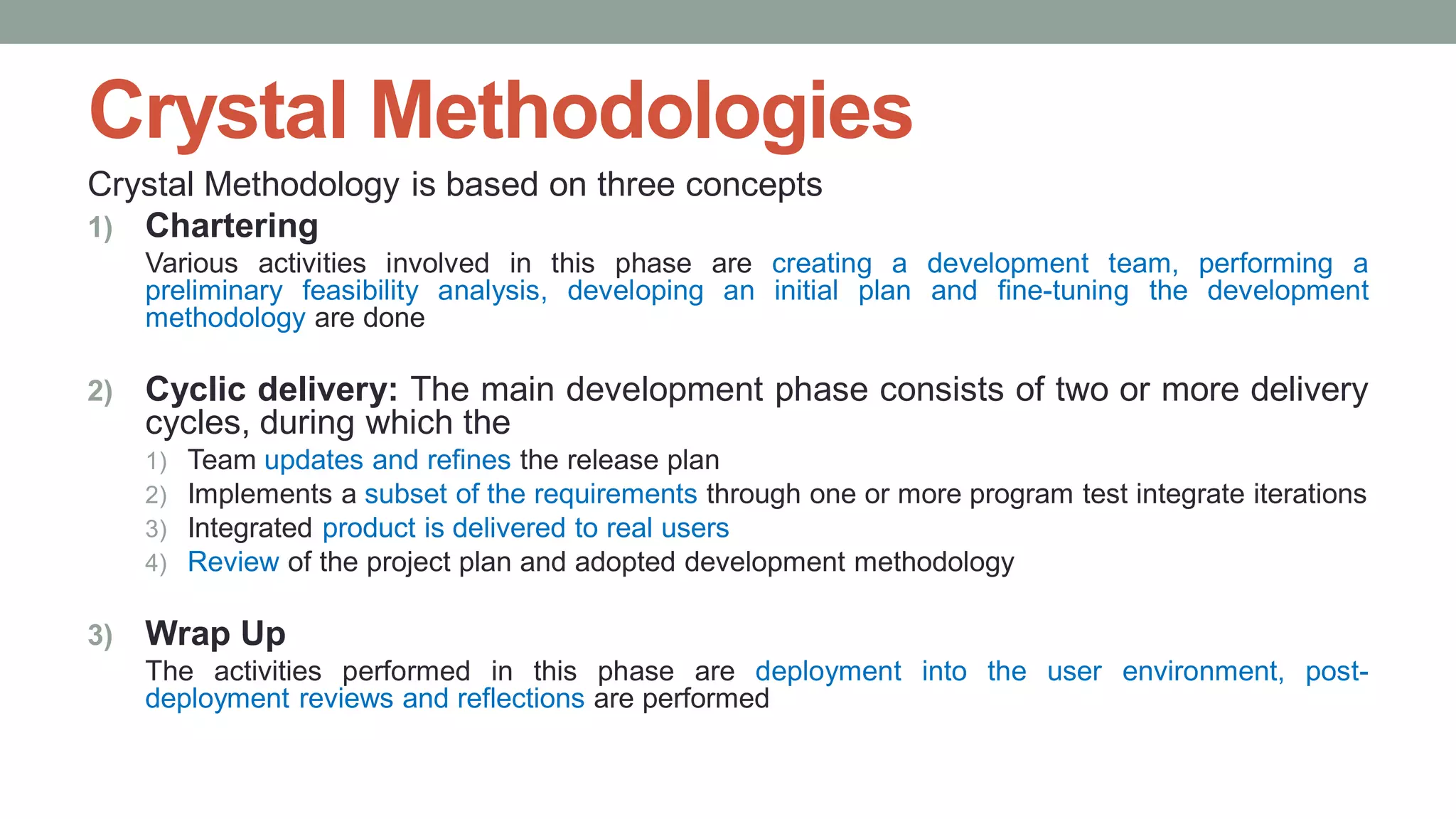 Crystal Methodologies
Crystal Methodology is based on three concepts
1) Chartering
Various activities involved in this phase are creating a development team, performing a
preliminary feasibility analysis, developing an initial plan and fine-tuning the development
methodology are done
2) Cyclic delivery: The main development phase consists of two or more delivery
cycles, during which the
1) Team updates and refines the release plan
2) Implements a subset of the requirements through one or more program test integrate iterations
3) Integrated product is delivered to real users
4) Review of the project plan and adopted development methodology
3) Wrap Up
The activities performed in this phase are deployment into the user environment, post-
deployment reviews and reflections are performed
 