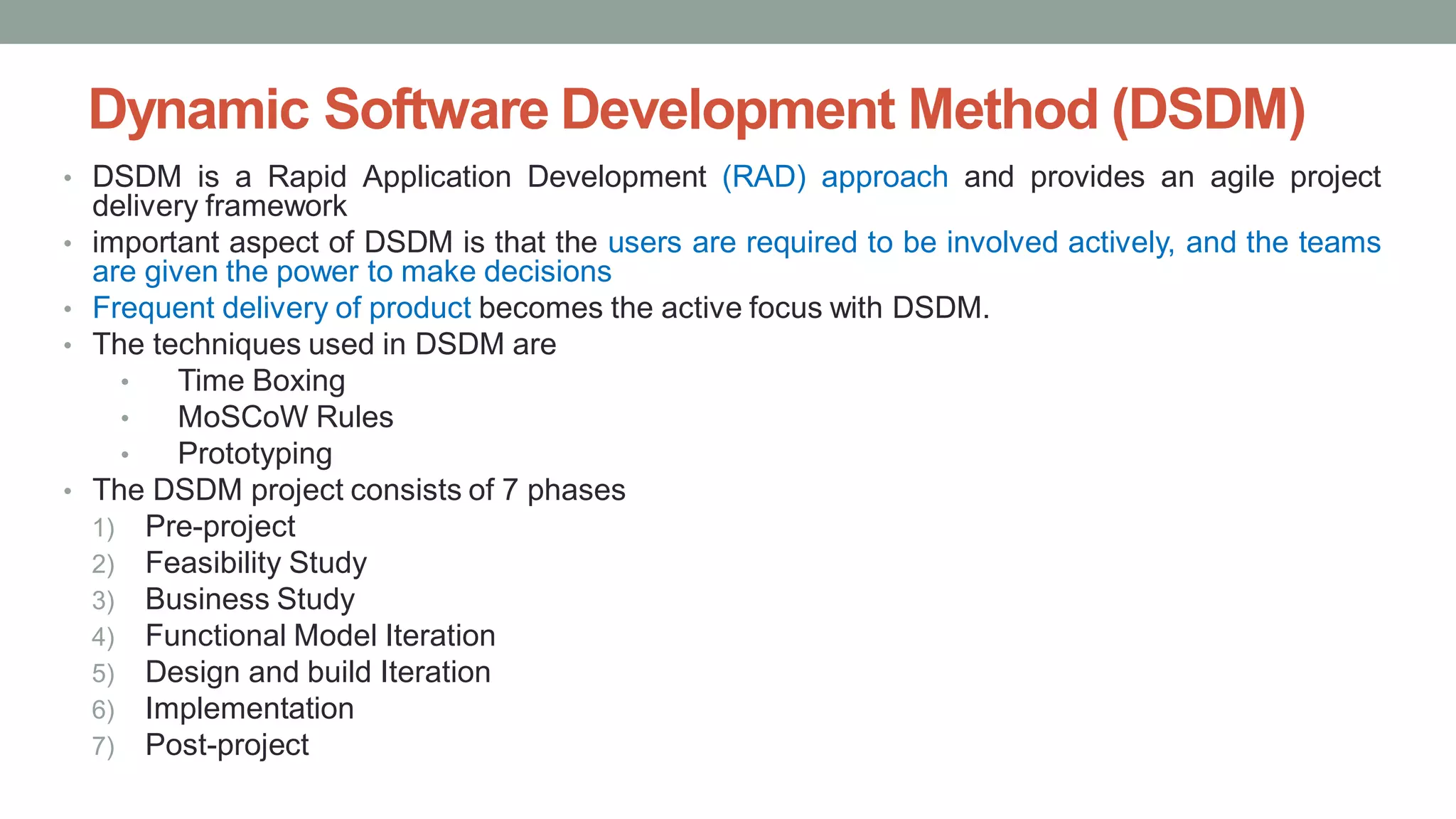 Dynamic Software Development Method (DSDM)
• DSDM is a Rapid Application Development (RAD) approach and provides an agile project
delivery framework
• important aspect of DSDM is that the users are required to be involved actively, and the teams
are given the power to make decisions
• Frequent delivery of product becomes the active focus with DSDM.
• The techniques used in DSDM are
• Time Boxing
• MoSCoW Rules
• Prototyping
• The DSDM project consists of 7 phases
1) Pre-project
2) Feasibility Study
3) Business Study
4) Functional Model Iteration
5) Design and build Iteration
6) Implementation
7) Post-project
 