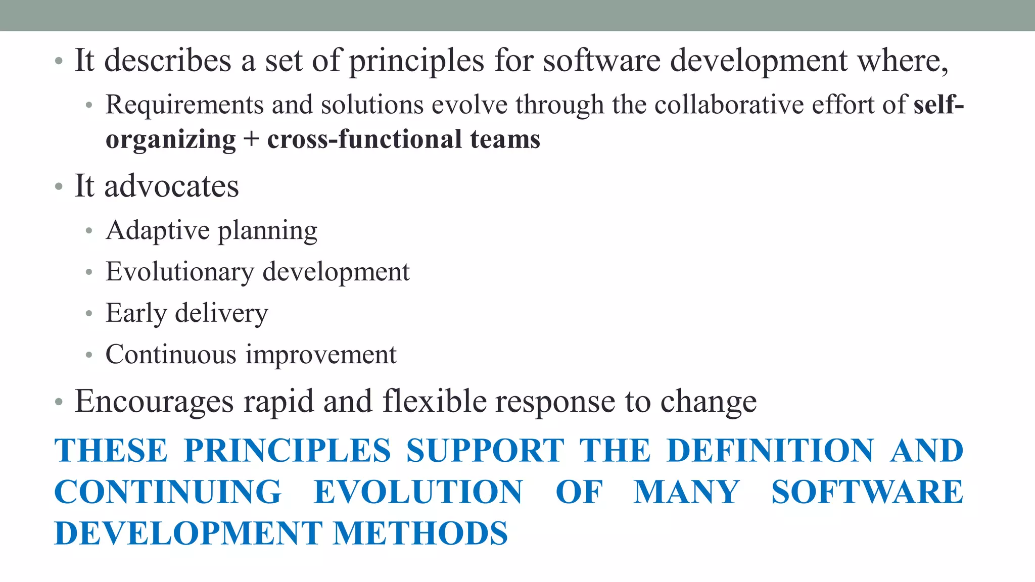 • It describes a set of principles for software development where,
• Requirements and solutions evolve through the collaborative effort of self-
organizing + cross-functional teams
• It advocates
• Adaptive planning
• Evolutionary development
• Early delivery
• Continuous improvement
• Encourages rapid and flexible response to change
THESE PRINCIPLES SUPPORT THE DEFINITION AND
CONTINUING EVOLUTION OF MANY SOFTWARE
DEVELOPMENT METHODS
 