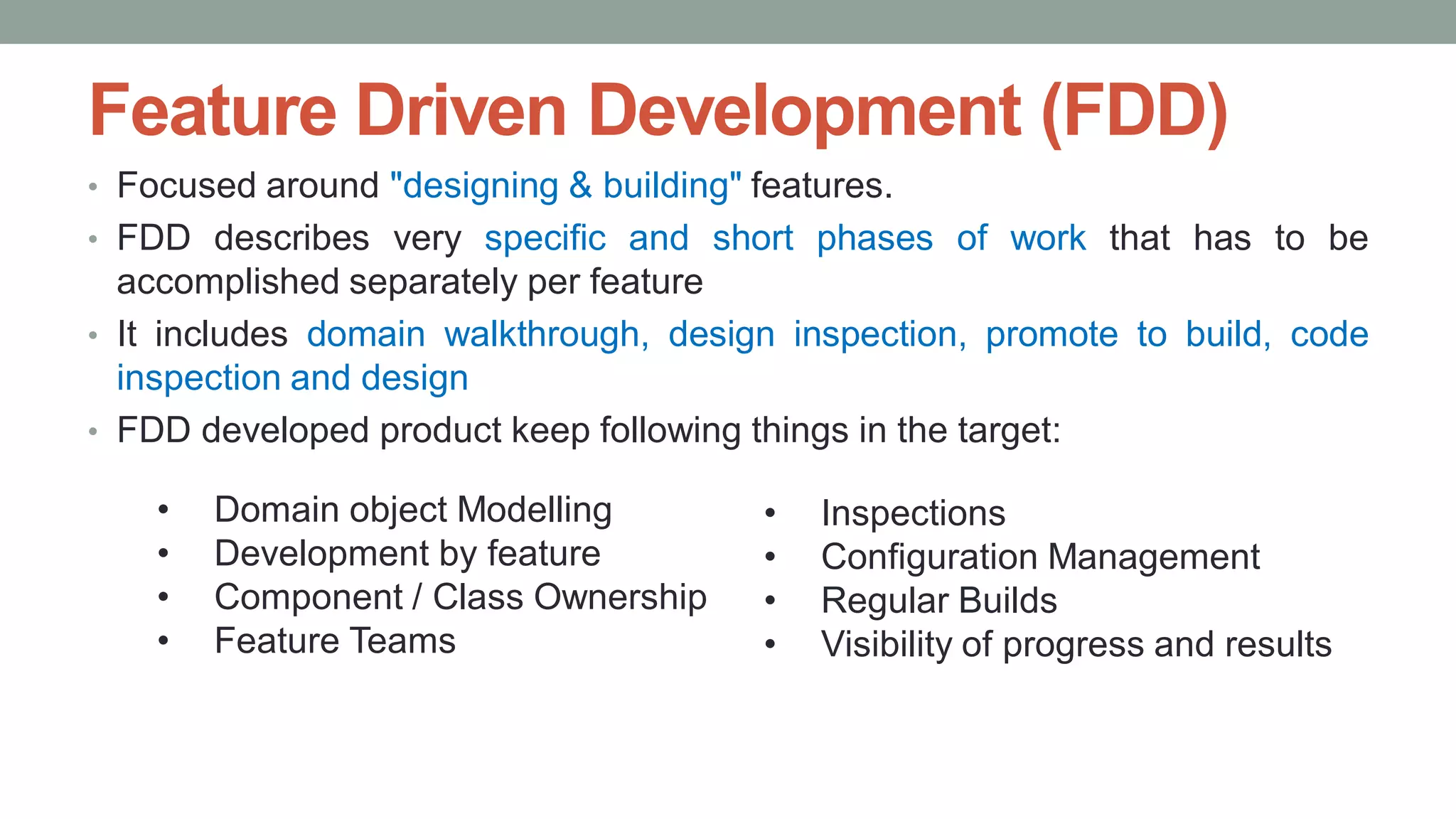 Feature Driven Development (FDD)
• Focused around "designing & building" features.
• FDD describes very specific and short phases of work that has to be
accomplished separately per feature
• It includes domain walkthrough, design inspection, promote to build, code
inspection and design
• FDD developed product keep following things in the target:
• Inspections
• Configuration Management
• Regular Builds
• Visibility of progress and results
• Domain object Modelling
• Development by feature
• Component / Class Ownership
• Feature Teams
 