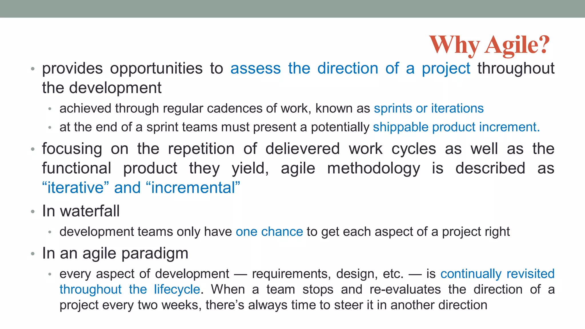 WhyAgile?
• provides opportunities to assess the direction of a project throughout
the development
• achieved through regular cadences of work, known as sprints or iterations
• at the end of a sprint teams must present a potentially shippable product increment.
• focusing on the repetition of delievered work cycles as well as the
functional product they yield, agile methodology is described as
“iterative” and “incremental”
• In waterfall
• development teams only have one chance to get each aspect of a project right
• In an agile paradigm
• every aspect of development — requirements, design, etc. — is continually revisited
throughout the lifecycle. When a team stops and re-evaluates the direction of a
project every two weeks, there’s always time to steer it in another direction
 