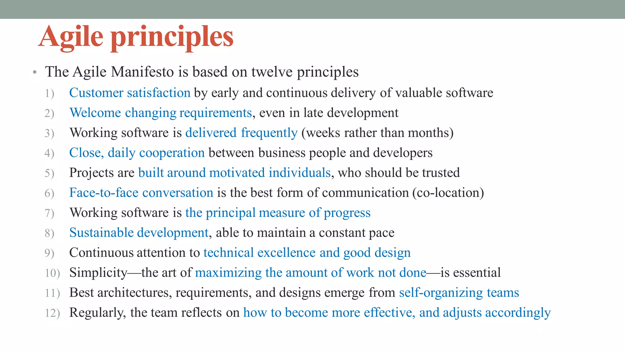 Agile principles
• The Agile Manifesto is based on twelve principles
1) Customer satisfaction by early and continuous delivery of valuable software
2) Welcome changing requirements, even in late development
3) Working software is delivered frequently (weeks rather than months)
4) Close, daily cooperation between business people and developers
5) Projects are built around motivated individuals, who should be trusted
6) Face-to-face conversation is the best form of communication (co-location)
7) Working software is the principal measure of progress
8) Sustainable development, able to maintain a constant pace
9) Continuous attention to technical excellence and good design
10) Simplicity—the art of maximizing the amount of work not done—is essential
11) Best architectures, requirements, and designs emerge from self-organizing teams
12) Regularly, the team reflects on how to become more effective, and adjusts accordingly
 