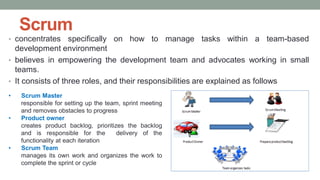 Scrum
• concentrates specifically on how to manage tasks within a team-based
development environment
• believes in empowering the development team and advocates working in small
teams.
• It consists of three roles, and their responsibilities are explained as follows
• Scrum Master
responsible for setting up the team, sprint meeting
and removes obstacles to progress
• Product owner
creates product backlog, prioritizes the backlog
and is responsible for the delivery of the
functionality at each iteration
• Scrum Team
manages its own work and organizes the work to
complete the sprint or cycle
 