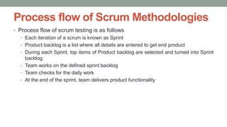 Process flow of Scrum Methodologies
• Process flow of scrum testing is as follows
• Each iteration of a scrum is known as Sprint
• Product backlog is a list where all details are entered to get end product
• During each Sprint, top items of Product backlog are selected and turned into Sprint
backlog
• Team works on the defined sprint backlog
• Team checks for the daily work
• At the end of the sprint, team delivers product functionality
 