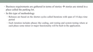 • Business requirements are gathered in terms of stories  stories are stored in a
place called the parking lot.
• In this type of methodology
• Releases are based on the shorter cycles called Iterations with span of 14 days time
period
• Each iteration includes phases like coding, unit testing and system testing where at
each phase some minor or major functionality will be built in the application.
 