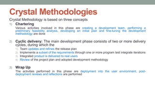 Crystal Methodologies
Crystal Methodology is based on three concepts
1) Chartering
Various activities involved in this phase are creating a development team, performing a
preliminary feasibility analysis, developing an initial plan and fine-tuning the development
methodology are done
2) Cyclic delivery: The main development phase consists of two or more delivery
cycles, during which the
1) Team updates and refines the release plan
2) Implements a subset of the requirements through one or more program test integrate iterations
3) Integrated product is delivered to real users
4) Review of the project plan and adopted development methodology
3) Wrap Up
The activities performed in this phase are deployment into the user environment, post-
deployment reviews and reflections are performed
 