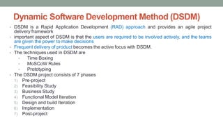 Dynamic Software Development Method (DSDM)
• DSDM is a Rapid Application Development (RAD) approach and provides an agile project
delivery framework
• important aspect of DSDM is that the users are required to be involved actively, and the teams
are given the power to make decisions
• Frequent delivery of product becomes the active focus with DSDM.
• The techniques used in DSDM are
• Time Boxing
• MoSCoW Rules
• Prototyping
• The DSDM project consists of 7 phases
1) Pre-project
2) Feasibility Study
3) Business Study
4) Functional Model Iteration
5) Design and build Iteration
6) Implementation
7) Post-project
 