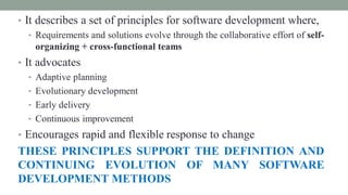 • It describes a set of principles for software development where,
• Requirements and solutions evolve through the collaborative effort of self-
organizing + cross-functional teams
• It advocates
• Adaptive planning
• Evolutionary development
• Early delivery
• Continuous improvement
• Encourages rapid and flexible response to change
THESE PRINCIPLES SUPPORT THE DEFINITION AND
CONTINUING EVOLUTION OF MANY SOFTWARE
DEVELOPMENT METHODS
 