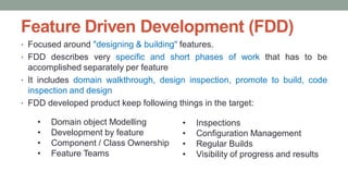 Feature Driven Development (FDD)
• Focused around "designing & building" features.
• FDD describes very specific and short phases of work that has to be
accomplished separately per feature
• It includes domain walkthrough, design inspection, promote to build, code
inspection and design
• FDD developed product keep following things in the target:
• Inspections
• Configuration Management
• Regular Builds
• Visibility of progress and results
• Domain object Modelling
• Development by feature
• Component / Class Ownership
• Feature Teams
 