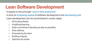 Lean Software Development
• It based on the principle “Just in time production”
• It aims at increasing speed of software development and decreasing cost
• Lean development can be summarized in seven steps:
1) Eliminating Waste
2) Amplifying learning
3) Defer commitment (deciding as late as possible)
4) Early delivery
5) Empowering the team
6) Building Integrity
7) Optimize the whole
 