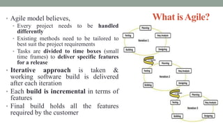 What isAgile?• Agile model believes,
• Every project needs to be handled
differently
• Existing methods need to be tailored to
best suit the project requirements
• Tasks are divided to time boxes (small
time frames) to deliver specific features
for a release
• Iterative approach is taken &
working software build is delivered
after each iteration
• Each build is incremental in terms of
features
• Final build holds all the features
required by the customer
 