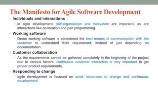 The Manifesto forAgile Software Development
• Individuals and interactions
• in agile development, self-organization and motivation are important, as are
interactions like co-location and pair programming.
• Working software
• Demo working software is considered the best means of communication with the
customer to understand their requirement, instead of just depending on
documentation.
• Customer collaboration
• As the requirements cannot be gathered completely in the beginning of the project
due to various factors, continuous customer interaction is very important to get
proper product requirements.
• Responding to change
• agile development is focused on quick responses to change and continuous
development.
 