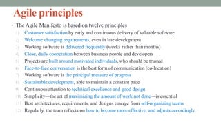 Agile principles
• The Agile Manifesto is based on twelve principles
1) Customer satisfaction by early and continuous delivery of valuable software
2) Welcome changing requirements, even in late development
3) Working software is delivered frequently (weeks rather than months)
4) Close, daily cooperation between business people and developers
5) Projects are built around motivated individuals, who should be trusted
6) Face-to-face conversation is the best form of communication (co-location)
7) Working software is the principal measure of progress
8) Sustainable development, able to maintain a constant pace
9) Continuous attention to technical excellence and good design
10) Simplicity—the art of maximizing the amount of work not done—is essential
11) Best architectures, requirements, and designs emerge from self-organizing teams
12) Regularly, the team reflects on how to become more effective, and adjusts accordingly
 