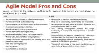 Agile Model Pros and Cons
Pros Cons
• Is a very realistic approach to software development
• Promotes teamwork and cross training.
• Functionality can be developed rapidly and demonstrated.
• Resource requirements are minimum.
• Suitable for fixed or changing requirements
• Delivers early partial working solutions.
• Good model for environments that change steadily.
• Minimal rules, documentation easily employed.
• Enables concurrent development and delivery within an
overall planned context.
• Little or no planning required
• Easy to manage
• Gives flexibility to developers
• Not suitable for handling complex dependencies.
• More risk of sustainability, maintainability and extensibility.
• An overall plan, an agile leader and agile PM practice is a
must without which it will not work.
• Strict delivery management dictates the scope,
functionality to be delivered, and adjustments to meet the
deadlines.
• Depends heavily on customer interaction, so if customer is
not clear, team can be driven in the wrong direction.
• There is very high individual dependency, since there is
minimum documentation generated.
• Transfer of technology to new team members may be
quite challenging due to lack of documentation.
widely accepted in the software world recently, however, this method may not always be
suitable for all products.
 