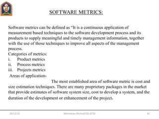 24/12/16 16Abhimanyu Mishra(CSE) JETGI
SOFTWARE METRICS:
Software metrics can be defined as “It is a continuous application of
measurement based techniques to the software development process and its
products to supply meaningful and timely management information, together
with the use of those techniques to improve all aspects of the management
process.
Categories of metrics:
i. Product metrics
ii. Process metrics
iii. Projects metrics
Areas of application-
The most established area of software metric is cost and
size estimation techniques. There are many proprietary packages in the market
that provide estimates of software system size, cost to develop a system, and the
duration of the development or enhancement of the project.
 